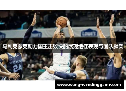 马利克蒙克助力国王击败快船展现绝佳表现与团队默契