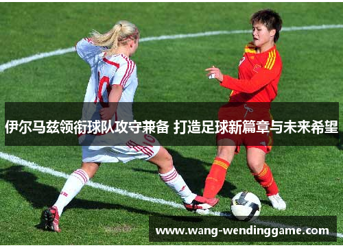 伊尔马兹领衔球队攻守兼备 打造足球新篇章与未来希望