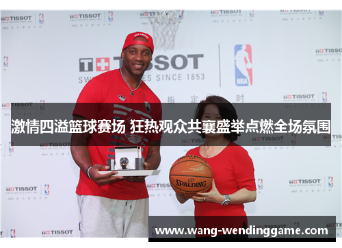 激情四溢篮球赛场 狂热观众共襄盛举点燃全场氛围