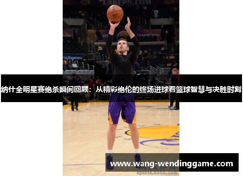 纳什全明星赛绝杀瞬间回顾：从精彩绝伦的终场进球看篮球智慧与决胜时刻