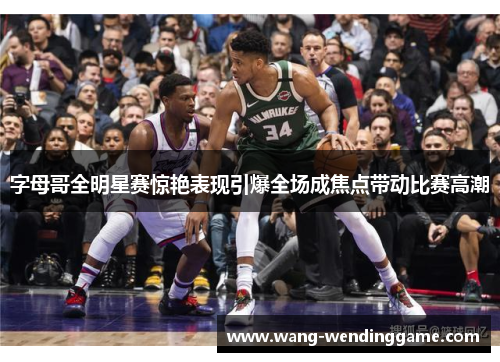 字母哥全明星赛惊艳表现引爆全场成焦点带动比赛高潮