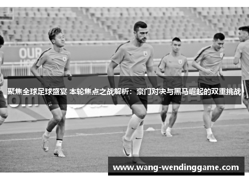 聚焦全球足球盛宴 本轮焦点之战解析：豪门对决与黑马崛起的双重挑战