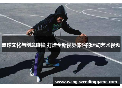 篮球文化与创意碰撞 打造全新视觉体验的运动艺术视频