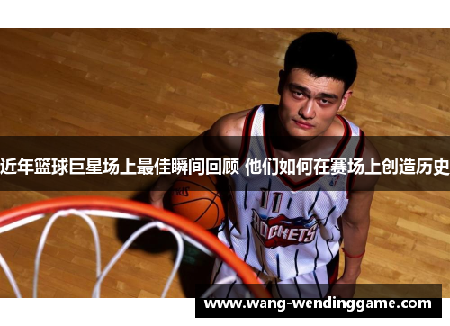 近年篮球巨星场上最佳瞬间回顾 他们如何在赛场上创造历史