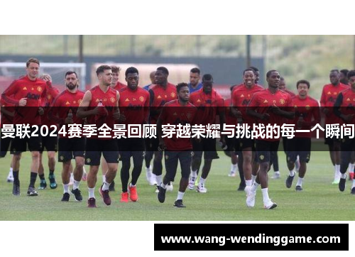 曼联2024赛季全景回顾 穿越荣耀与挑战的每一个瞬间