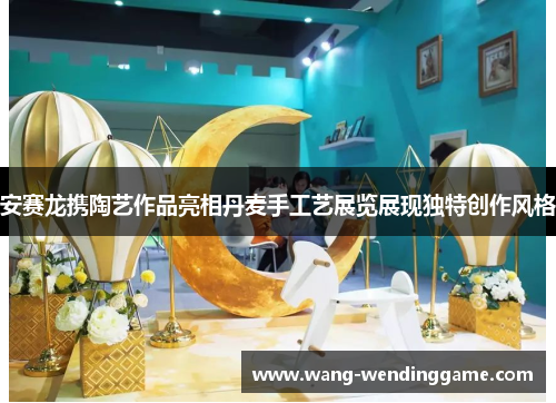 安赛龙携陶艺作品亮相丹麦手工艺展览展现独特创作风格