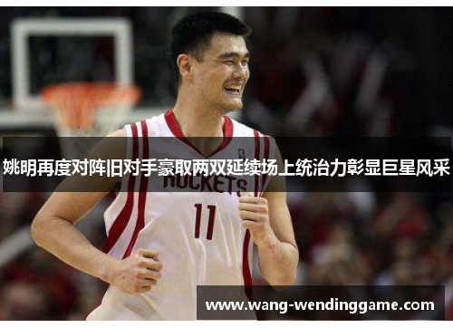 姚明再度对阵旧对手豪取两双延续场上统治力彰显巨星风采