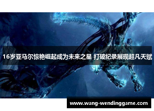 16岁亚马尔惊艳崛起成为未来之星 打破纪录展现超凡天赋