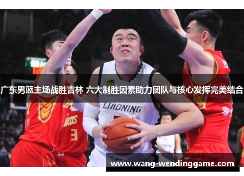 广东男篮主场战胜吉林 六大制胜因素助力团队与核心发挥完美结合