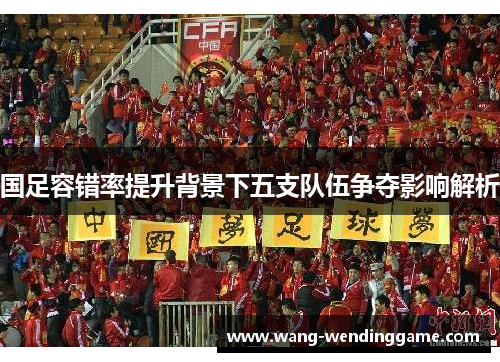 国足容错率提升背景下五支队伍争夺影响解析