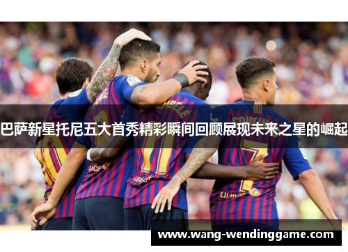 巴萨新星托尼五大首秀精彩瞬间回顾展现未来之星的崛起