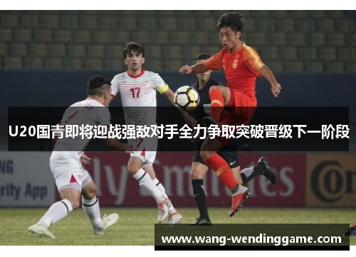 U20国青即将迎战强敌对手全力争取突破晋级下一阶段