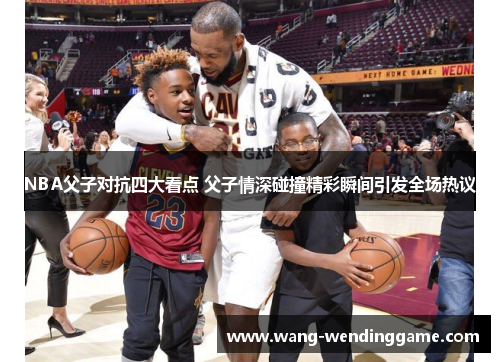 NBA父子对抗四大看点 父子情深碰撞精彩瞬间引发全场热议