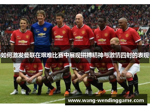 如何激发曼联在艰难比赛中展现拼搏精神与激情四射的表现