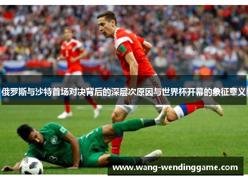俄罗斯与沙特首场对决背后的深层次原因与世界杯开幕的象征意义