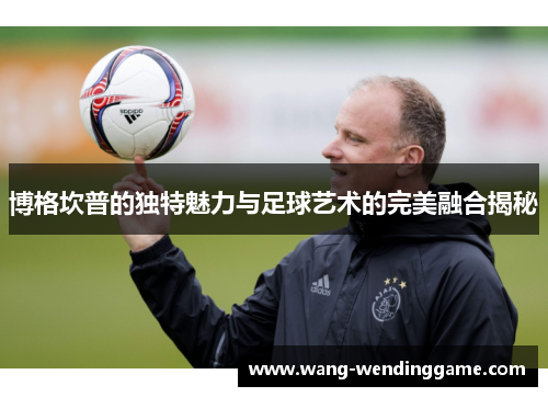 博格坎普的独特魅力与足球艺术的完美融合揭秘