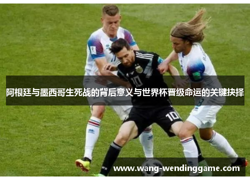 阿根廷与墨西哥生死战的背后意义与世界杯晋级命运的关键抉择