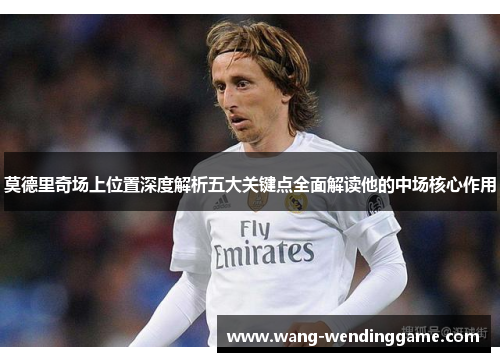 莫德里奇场上位置深度解析五大关键点全面解读他的中场核心作用